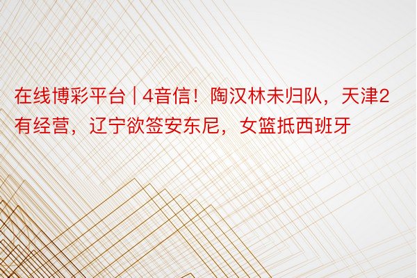 在线博彩平台 | 4音信！陶汉林未归队，天津2有经营，辽宁欲签安东尼，女篮抵西班牙
