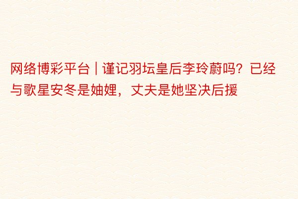 网络博彩平台 | 谨记羽坛皇后李玲蔚吗？已经与歌星安冬是妯娌，丈夫是她坚决后援