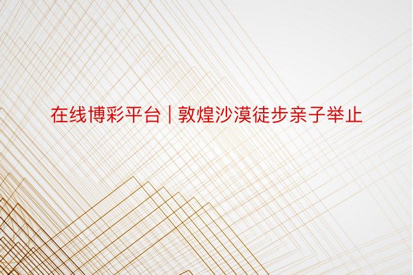 在线博彩平台 | 敦煌沙漠徒步亲子举止