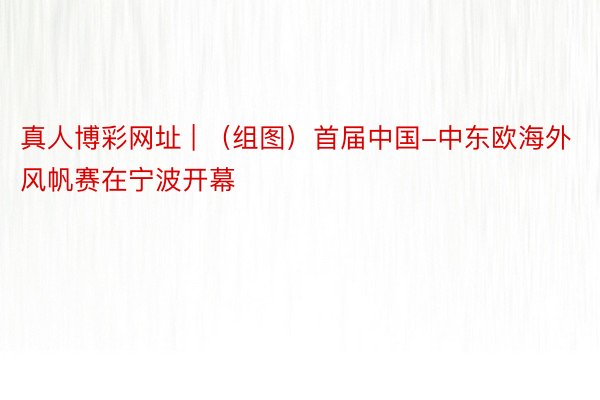 真人博彩网址 | （组图）首届中国-中东欧海外风帆赛在宁波开幕