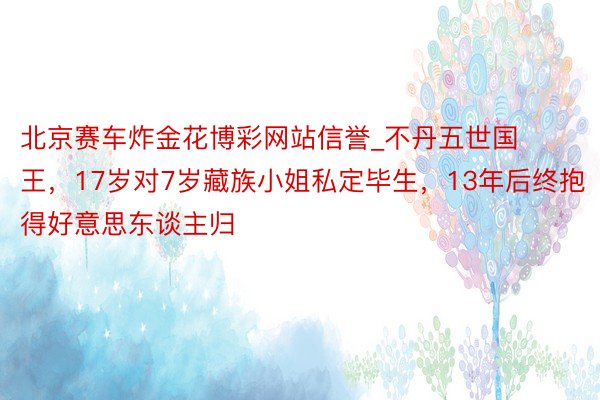 北京赛车炸金花博彩网站信誉_不丹五世国王，17岁对7岁藏族小姐私定毕生，13年后终抱得好意思东谈主归