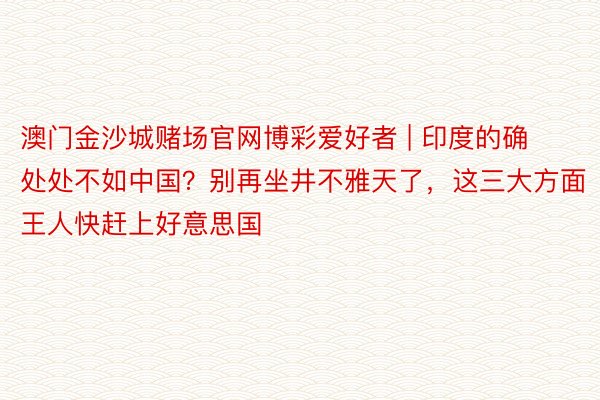 澳门金沙城赌场官网博彩爱好者 | 印度的确处处不如中国？别再坐井不雅天了，这三大方面王人快赶上好意思国