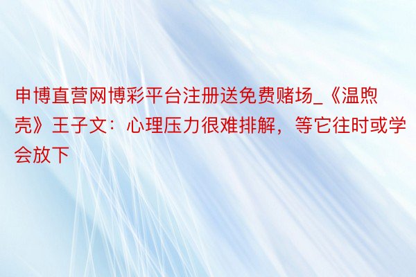 申博直营网博彩平台注册送免费赌场_《温煦壳》王子文：心理压力很难排解，等它往时或学会放下