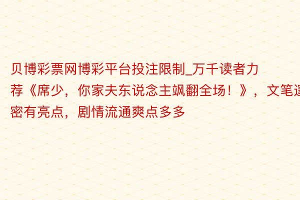 贝博彩票网博彩平台投注限制_万千读者力荐《席少，你家夫东说念主飒翻全场！》，文笔邃密有亮点，剧情流通爽点多多