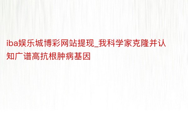 iba娱乐城博彩网站提现_我科学家克隆并认知广谱高抗根肿病基因