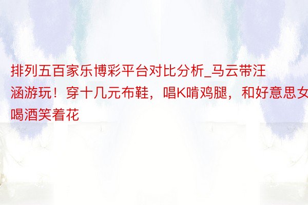 排列五百家乐博彩平台对比分析_马云带汪涵游玩！穿十几元布鞋，唱K啃鸡腿，和好意思女喝酒笑着花