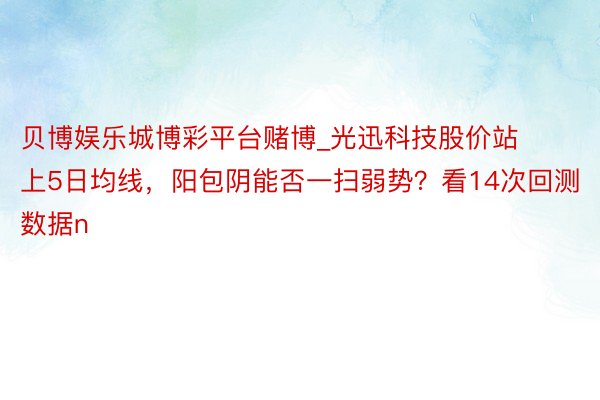 贝博娱乐城博彩平台赌博_光迅科技股价站上5日均线，阳包阴能否一扫弱势？看14次回测数据n