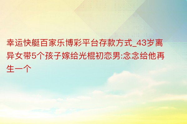 幸运快艇百家乐博彩平台存款方式_43岁离异女带5个孩子嫁给光棍初恋男:念念给他再生一个