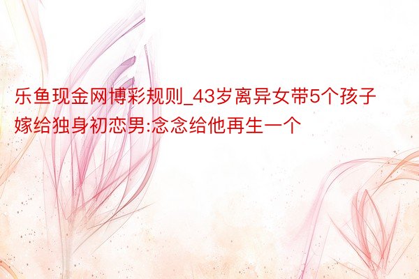 乐鱼现金网博彩规则_43岁离异女带5个孩子嫁给独身初恋男:念念给他再生一个