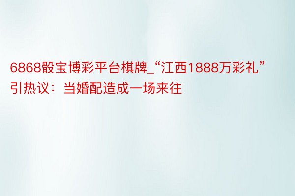 6868骰宝博彩平台棋牌_“江西1888万彩礼”引热议：当婚配造成一场来往