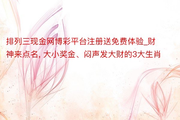 排列三现金网博彩平台注册送免费体验_财神来点名， 大小奖金、闷声发大财的3大生肖