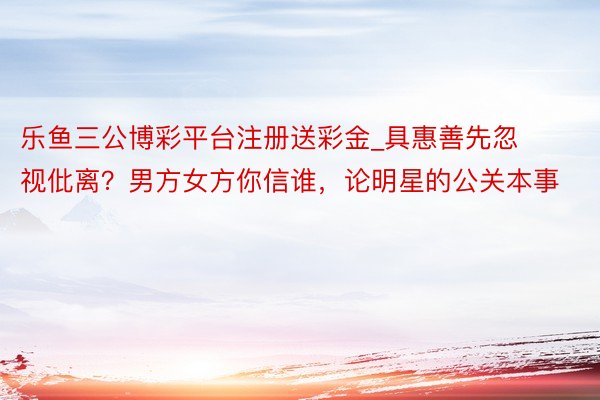 乐鱼三公博彩平台注册送彩金_具惠善先忽视仳离？男方女方你信谁，论明星的公关本事