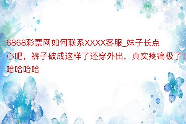 6868彩票网如何联系XXXX客服_妹子长点心吧，裤子破成这样了还穿外出，真实疼痛极了！哈哈哈哈