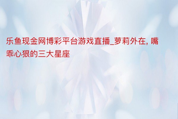 乐鱼现金网博彩平台游戏直播_萝莉外在， 嘴乖心狠的三大星座