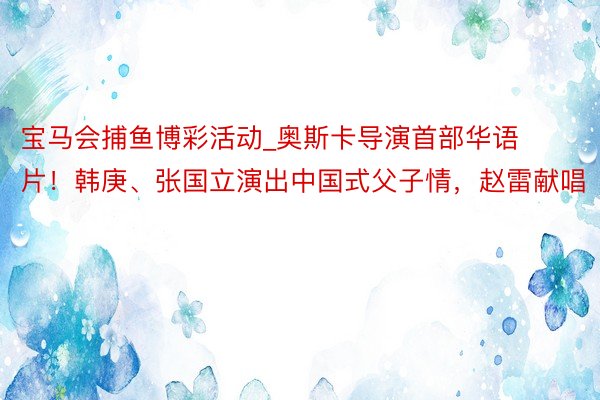 宝马会捕鱼博彩活动_奥斯卡导演首部华语片！韩庚、张国立演出中国式父子情，赵雷献唱