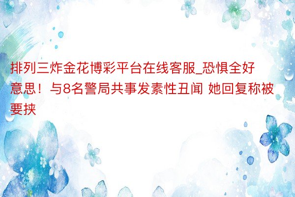 排列三炸金花博彩平台在线客服_恐惧全好意思！与8名警局共事发素性丑闻 她回复称被要挟