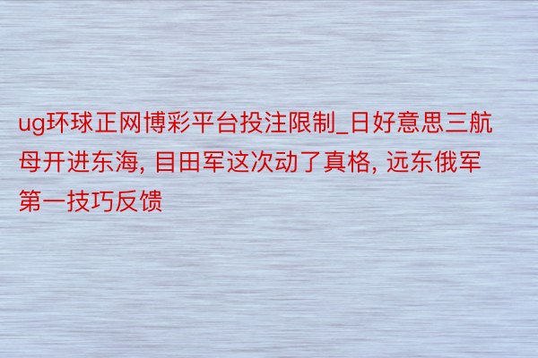ug环球正网博彩平台投注限制_日好意思三航母开进东海， 目田军这次动了真格， 远东俄军第一技巧反馈