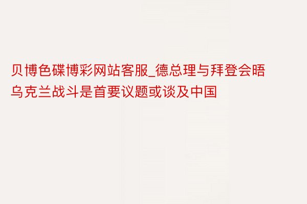 贝博色碟博彩网站客服_德总理与拜登会晤 乌克兰战斗是首要议题或谈及中国